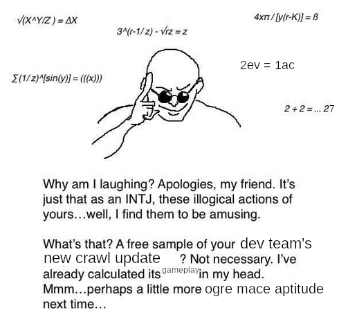 Why am I laughing? Apologies, my friend. It's just that as an INTJ, these illogical actions of yours... wll, I find them to be amusing. What's that? A free sample of your dev team's new crawl update? Not necessary. I've already calculated its gameplay in my head. Mmm... Perhaps a little more ogre mace aptitude next time...